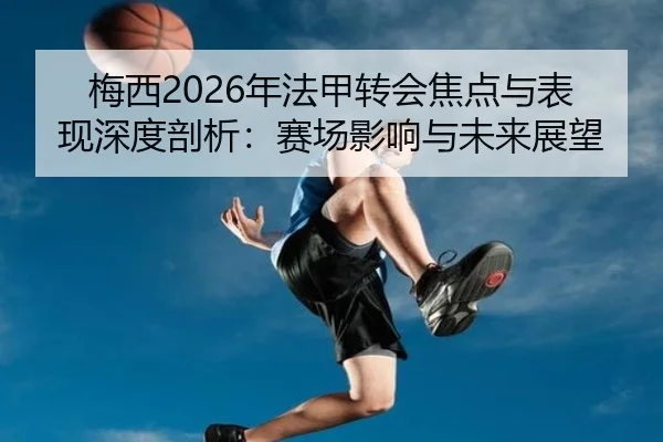 梅西2026年法甲转会焦点与表现深度剖析：赛场影响与未来展望